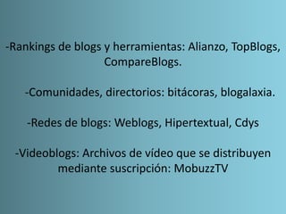 -Rankings de blogs y herramientas: Alianzo, TopBlogs,
CompareBlogs.
-Comunidades, directorios: bitácoras, blogalaxia.
-Redes de blogs: Weblogs, Hipertextual, Cdys
-Videoblogs: Archivos de vídeo que se distribuyen
mediante suscripción: MobuzzTV
 
