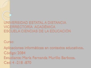 UNIVERSIDAD ESTATAL A DISTANCIA
VICERRECTORÍA ACADÉMICA
ESCUELA CIENCIAS DE LA EDUCACIÓN
Curso:
Aplicaciones informáticas en contextos educativos.
Código: 2084
Estudiante: María Fernanda Murillo Barboza.
Ced: 4 -218 -870
 