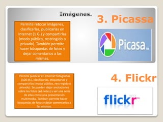 3. Picassa Permite retocar imágenes, 
clasificarlas, publicarlas en 
Internet (1 G.) y compartirlas 
(modo público, restringido o 
privado). También permite 
hacer búsquedas de fotos y 
dejar comentarios a las 
mismas. 
Permite publicar en Internet fotografías 
(100 M.), clasificarlas, etiquetarlas y 
4. Flickr compartirlas (modo público, restringido o 
privado). Se pueden dejar anotaciones 
sobre las fotos (ad notes) y ver una serie 
de ellas como una presentación 
multimedia. También permite hacer 
búsquedas de fotos y dejar comentarios a 
las mismas. 
 