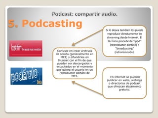 5. Podcasting 
Si lo desea también los puede 
reproducir directamente en 
streaming desde Internet. El 
término procede de "ipod" 
(reproductor portátil) + 
"broadcasting" 
(retransmisión). 
En Internet se pueden 
publicar en webs, weblogs 
o directorios de podcast 
que ofrezcan alojamiento 
gratuito. 
Consiste en crear archivos 
de sonido (generalmente en 
MP3) y difundirlos en 
Internet con el fin de que 
puedan ser descargados y 
escuchados en el momento 
que quiera el usuario en un 
reproductor portátil de 
MP3. 
 