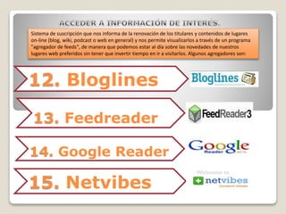 Sistema de suscripción que nos informa de la renovación de los titulares y contenidos de lugares 
on-line (blog, wiki, podcast o web en general) y nos permite visualizarlos a través de un programa 
"agregador de feeds", de manera que podemos estar al día sobre las novedades de nuestros 
lugares web preferidos sin tener que invertir tiempo en ir a visitarlos. Algunos agregadores son: 
12. Bloglines 
13. Feedreader 
14. Google Reader 
15. Netvibes 
 