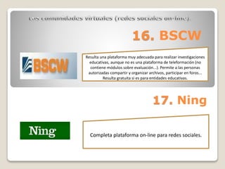 16. BSCW 
Resulta una plataforma muy adecuada para realizar investigaciones 
educativas, aunque no es una plataforma de teleformación (no 
contiene módulos sobre evaluación...). Permite a las personas 
autorizadas compartir y organizar archivos, participar en foros... 
Resulta gratuita si es para entidades educativas. 
17. Ning 
Completa plataforma on-line para redes sociales. 
 