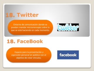 18. Twitter 
Entorno de comunicación donde se 
pueden mandar micromensajes sobre lo 
que se está haciendo en cada momento. 
18. FaceBook 
Espacio para la presentación y 
expresión personal en público con el 
objetivo de crear vínculos. 
 