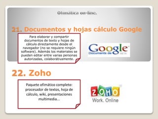 21. Documentos y hojas cálculo Google 
Para elaborar y compartir 
documentos de texto y hojas de 
cálculo directamente desde el 
navegador (no se requiere ningún 
software). Además los materiales se 
pueden editar entre varias personas 
autorizadas, colaborativamente. 
22. Zoho 
Paquete ofimático completo: 
procesador de textos, hoja de 
cálculo, wiki, presentaciones 
multimedia... 
 