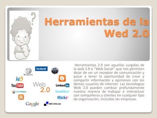 Herramientas de la 
Wed 2.0 
Herramientas 2.0 son aquellas surgidas de 
la web 2.0 o “Web Social” que nos permiten 
dejar de ser un receptor de comunicación y 
pasar a tener la oportunidad de crear y 
compartir información y opiniones con los 
demás usuarios de internet. Las tecnologías 
Web 2.0 pueden cambiar profundamente 
nuestra manera de trabajar e interactuar 
con compañeros y clientes en cualquier tipo 
de organización, incluidas las empresas. 
 