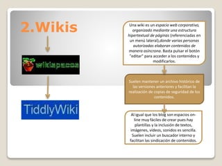 2.Wikis Una wiki es un espacio web corporativo, 
organizado mediante una estructura 
hipertextual de páginas (referenciadas en 
un menú lateral),donde varias personas 
autorizadas elaboran contenidos de 
manera asíncrona. Basta pulsar el botón 
"editar" para acceder a los contenidos y 
modificarlos. 
Suelen mantener un archivo histórico de 
las versiones anteriores y facilitan la 
realización de copias de seguridad de los 
contenidos. 
Al igual que los blog son espacios on-line 
muy fáciles de crear pues hay 
plantillas y la inclusión de textos, 
imágenes, vídeos, sonidos es sencilla. 
Suelen incluir un buscador interno y 
facilitan las sindicación de contenidos. 
 