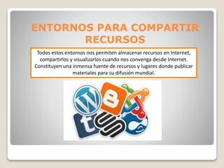 ENTORNOS PARA COMPARTIR 
RECURSOS 
Todos estos entornos nos permiten almacenar recursos en Internet, 
compartirlos y visualizarlos cuando nos convenga desde Internet. 
Constituyen una inmensa fuente de recursos y lugares donde publicar 
materiales para su difusión mundial. 
 