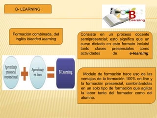 B- LEARNING
Consiste en un proceso docente
semipresencial; esto significa que un
curso dictado en este formato incluirá
tanto clases presenciales como
actividades de e-learning.
Modelo de formación hace uso de las
ventajas de la formación 100% on-line y
la formación presencial, combinándolas
en un solo tipo de formación que agiliza
la labor tanto del formador como del
alumno.
Formación combinada, del
inglés blended learning
 