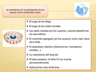 se caracteriza por la participación de los
usuario como contribuidor activo:
 El auge de los blogs.
 El auge de las redes sociales.
 Las webs creadas por los usuarios, usando plataformas
de auto-edición.
 El contenido agregado por los usuarios como valor clave
de la Web.
 El etiquetado colectivo (folcsonomía, marcadores
sociales...).
 La importancia del long tail.
 El beta perpetuo: la Web 2.0 se inventa
permanentemente.
 Aplicaciones web dinámicas.
 
