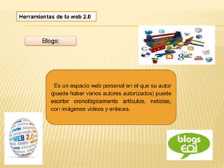 Herramientas de la web 2.0
Blogs:
Es un espacio web personal en el que su autor
(puede haber varios autores autorizados) puede
escribir cronológicamente artículos, noticias,
con imágenes videos y enlaces.
 