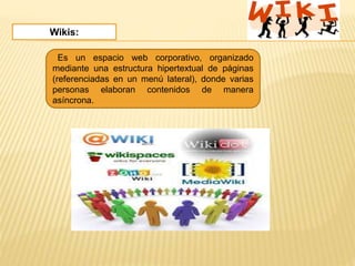 Wikis:
Es un espacio web corporativo, organizado
mediante una estructura hipertextual de páginas
(referenciadas en un menú lateral), donde varias
personas elaboran contenidos de manera
asíncrona.
 
