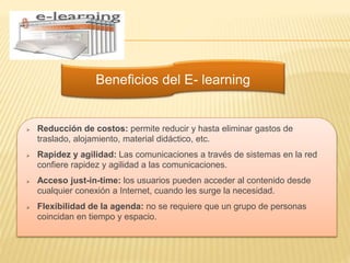 Beneficios del E- learning
 Reducción de costos: permite reducir y hasta eliminar gastos de
traslado, alojamiento, material didáctico, etc.
 Rapidez y agilidad: Las comunicaciones a través de sistemas en la red
confiere rapidez y agilidad a las comunicaciones.
 Acceso just-in-time: los usuarios pueden acceder al contenido desde
cualquier conexión a Internet, cuando les surge la necesidad.
 Flexibilidad de la agenda: no se requiere que un grupo de personas
coincidan en tiempo y espacio.
 
