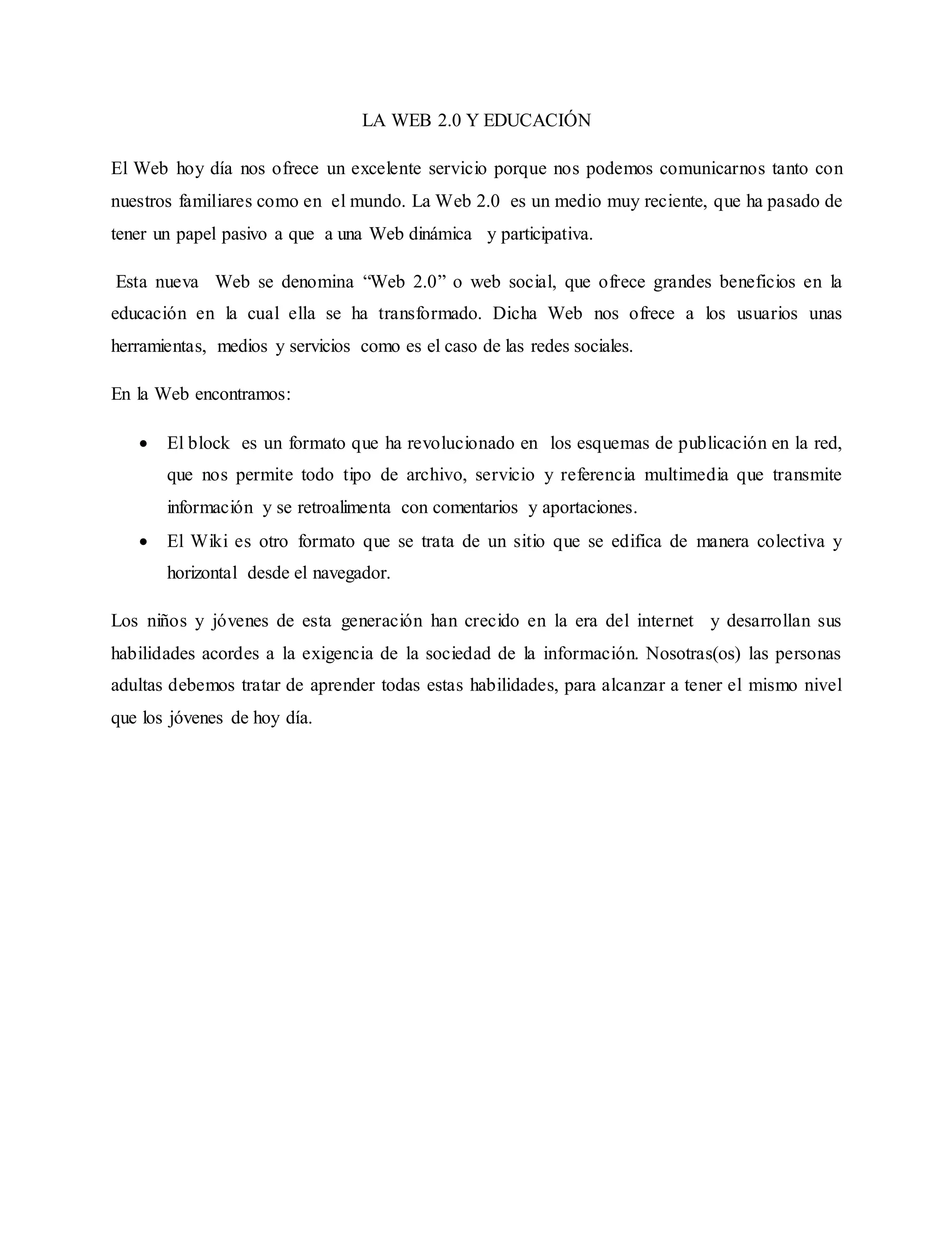 LA WEB 2.0 Y EDUCACIÓN
El Web hoy día nos ofrece un excelente servicio porque nos podemos comunicarnos tanto con
nuestros familiares como en el mundo. La Web 2.0 es un medio muy reciente, que ha pasado de
tener un papel pasivo a que a una Web dinámica y participativa.
Esta nueva Web se denomina “Web 2.0” o web social, que ofrece grandes beneficios en la
educación en la cual ella se ha transformado. Dicha Web nos ofrece a los usuarios unas
herramientas, medios y servicios como es el caso de las redes sociales.
En la Web encontramos:
El block es un formato que ha revolucionado en los esquemas de publicación en la red,
que nos permite todo tipo de archivo, servicio y referencia multimedia que transmite
información y se retroalimenta con comentarios y aportaciones.
El Wiki es otro formato que se trata de un sitio que se edifica de manera colectiva y
horizontal desde el navegador.
Los niños y jóvenes de esta generación han crecido en la era del internet y desarrollan sus
habilidades acordes a la exigencia de la sociedad de la información. Nosotras(os) las personas
adultas debemos tratar de aprender todas estas habilidades, para alcanzar a tener el mismo nivel
que los jóvenes de hoy día.