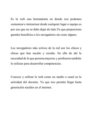 Es la web una herramienta en donde nos podemos
comunicar e interactuar desde cualquier lugar o equipo.es
por eso que no se debe dejar de lado.Ya que proporciona
grandes beneficios a los navegadores sin costo alguno.
Los navegadores más avtivos de la red son los chicos y
chicas que han nacido y cresido. En ella de ahí la
necesidad de la que personamayores y profesores también
lo utilizan para desarrollar competencias .
Conocer y utilizar la web como un medio o canal en la
actividad del docente. Ya que nos permite llegar hasta
generación nacidos en el internet.
 