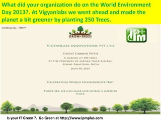 What did your organization do on the World Environment
Day 2013?. At Vigyanlabs we went ahead and made the
planet a bit greener by planting 250 Trees.
Is your IT Green ?. Go Green at http://www.ipmplus.com
 