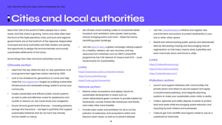 10
ONLY ONE EARTH PRACTICAL GUIDE | WORLD ENVIRONMENT DAY 2022
More than half of the world’s 8 billion people live in urban
areas, and that share is growing. Towns and cities often bear
the brunt of the triple planetary crisis, and local and regional
governments are at the forefront of the response. Responsible
municipal and local authorities and their leaders are seizing
the opportunity to design the environmentally and socially
sustainable settlements of the future.
Some things that cities and local authorities can do:
Climate action
•	 Lead from the top. Make the day-to-day operations of all 	
	 local government agencies carbon neutral by 2030.
•	 Lock in low emissions for generations to come and help 		
	 meet the Paris Agreement targets by building sustainable 	
	 infrastructure and renewable energy systems across your 	
	community. 
•	 Create sustainable and efficient public transit systems 	 	
	 as well as safe and effective routes for pedestrians and 		
	 cyclists to reduce car use, travel times and congestion. 
•	 Ensure all local government finances – including pensions, 	
	 savings and insurance – are kept in portfolios that support 	
	 sustainable initiatives that do not harm the climate, 		
	 human health or nature. 
•	 Set climate-smart building codes to incorporate better
	 insulation and ventilation, solar panels, heat pumps, 		
	 vehicle charging points and more – blaze the trail by 		
	 retrofitting public buildings! 
•	 Join the Race to Zero, a global campaign rallying support
	 for a healthy, resilient, net-zero recovery, and tap
	 resources from initiatives such as UNEP’s UrbanShift
	 programme, the C40 network of mayors and ICLEI – Local
	 Governments for Sustainability.
Links
https://racetozero.unfccc.int/system/cities/
https://www.shiftcities.org/
https://iclei.org/en/Home.html
Nature action
•	 Restore urban ecosystems and deploy nature for 			
	 sustainable development in areas such as 		
	 urban wetlandsand green corridors to provide habitat for
	 biodiversity, counter threats like heatwaves and floods,
	 and make cities more liveable. 
•	 Provide clean water and sanitation for all to cut the 			
	 pollution of waterways and ecosystems within and 			
	 beyond urban areas, as well as to prevent disease.  
•	 Join the CitiesWithNature initiative and register new 		
	 commitments and actions to protect biodiversity in your 	
	 city or other urban space. 
•	 Rewild and restore existing public spaces and abandoned 	
	 sites by decreasing mowing and encouraging natural 		
	 regeneration so that trees, insects, birds, butterflies and 		
	 even mammals return and thrive in cities. 
Links
https://citieswithnature.org/
https://naturvation.eu/atlas
https://cities4forests.com/
Pollution action
•	 Launch and support initiatives with communities, the
	 private sector and others to secure support and agree
	 a transformative pathway, and integrate planning 			
	 systems to make your sustainable urban vision a reality.
•	 Collect, separate and safely dispose of waste to protect 	
	 land and water while encouraging waste reduction and 	
	 recycling by both citizens and businesses.
•	 Capture gas from landfills and organic waste to use as a 	
	 substitute for fossil fuels.
Cities and local authorities
 