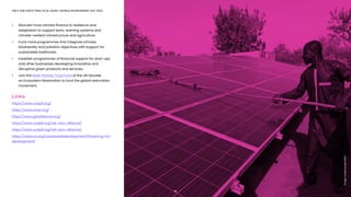ONLY ONE EARTH PRACTICAL GUIDE | WORLD ENVIRONMENT DAY 2022
•	 Allocate more climate finance to resilience and 		 	 	
	 adaptation to support early-warning systems and 			
	 climate-resilient infrastructure and agriculture. 
•	 Fund more programmes that integrate climate,
	 biodiversity and pollution objectives with support for
	 sustainable livelihoods.
•	 Establish programmes of financial support for start-ups
	 and other businesses developing innovative and
	 disruptive green products and services. 
•	 Join the Multi-Partner Trust Fund of the UN Decade 			
	 on Ecosystem Restoration to fund the global restoration 	
	movement. 
Links
https://www.unepfi.org/
https://www.unpri.org/
https://www.gisdalliance.org/
https://www.unepfi.org/net-zero-alliance/
https://www.unepfi.org/net-zero-alliance/
https://www.un.org/sustainabledevelopment/financing-for-
development/
13
Image:
Aurélia
Rusek/UNDP
 