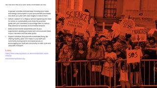 ONLY ONE EARTH PRACTICAL GUIDE | WORLD ENVIRONMENT DAY 2022
	 or groups’ activities and premises, including your water 		
	 and energy consumption or your procurement purchases,
	 and draw up a plan with clear targets to reduce them. 
•	 Deliver a speech or a religious sermon explaining the need	
	 for action on sustainability and share this practical
	 guide with your members to encourage them to reduce
	 their personal or business environmental footprint.
•	 Make environmental stewardship part of your
	 organization’s guiding principles and communicate these 	
	 to your members and the wider public. 
•	 Support initiatives that promote sustainable living, like
	 offering healthy, plant-rich meals to your staff and
	 community during events and observances, or
	 encouraging your staff and community to walk, cycle and
	 use public transport.
Links
https://www.unep.org/about-un-environment/faith-earth-
initiative
www.AnatomyofAction.org
17
Image:
Katie
Rodriguez/Unsplash
 