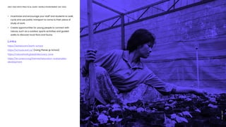 ONLY ONE EARTH PRACTICAL GUIDE | WORLD ENVIRONMENT DAY 2022
•	 Incentivize and encourage your staff and students to walk, 	
	 cycle and use public transport to come to their place of 		
	 study of work.
•	 Create opportunities for young people to connect with 		
	 nature, such as a outdoor sports activities and guided 		
	 walks to discover local flora and fauna. 
Links
https://ed.ted.com/earth-school
https://schools.wwf.ca/ (Living Planet @ School)
https://natureforall.global/discovery-zone
https://en.unesco.org/themes/education-sustainable-
development
19
Image:
UNEP
 