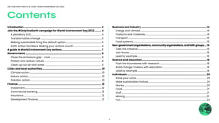 2
ONLY ONE EARTH PRACTICAL GUIDE | WORLD ENVIRONMENT DAY 2022
Introduction............................................................................................................... 3
Join the #OnlyOneEarth campaign for World Environment Day 2022........... 4	 	
	 A planetary SOS.......................................................................................................................................4
	 Transformative change.....................................................................................................................5
	 Making sustainable living the default option......................................................................5
	 Earth Action Numbers: Making your actions count!.......................................................6
A guide to World Environment Day actions......................................................... 7
Governments............................................................................................................ 8
	 Close the emissions gap - now!..................................................................................................8
	 Protect and restore nature...............................................................................................................8
	 Clean up our air and water.............................................................................................................9
Cities and local authorities..................................................................................... 10
	 Climate action..........................................................................................................................................10
	 Nature action.............................................................................................................................................10
	 Pollution action.........................................................................................................................................10
Finance....................................................................................................................... 12
	Investment...................................................................................................................................................12
	 Commercial banking...........................................................................................................................12
	Insurance......................................................................................................................................................12
	 Development finance..........................................................................................................................12
Business and industry............................................................................................. 14
	 Energy and climate...............................................................................................................................14
	 Products and materials......................................................................................................................14
	 Transport......................................................................................................................................................15
	 Food systems.............................................................................................................................................15
Non-governmentorganizations,communityorganizations,andfaithgroups.....16
	 Take the initiative....................................................................................................................................16
	 Join forces...................................................................................................................................................16
	 Lead by example.....................................................................................................................................16
Science and education............................................................................................ 18
	 Push the boundaries with research...........................................................................................18
	 Build change-makers with education.....................................................................................18
	 Lead by example.....................................................................................................................................18
Individuals................................................................................................................. 20
	 Raise your voice.......................................................................................................................................20		
	 Make sustainable choices................................................................................................................20
	Money.............................................................................................................................................................20
	 Food..................................................................................................................................................................21
	Stuff...................................................................................................................................................................21
	Moving............................................................................................................................................................21
	 Fun.....................................................................................................................................................................22
Contents
 