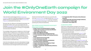 4
ONLY ONE EARTH PRACTICAL GUIDE | WORLD ENVIRONMENT DAY 2022
“Only One Earth” was the slogan for the 1972 Stockholm
Conference, which put sustainable development on the global
agenda and led to the establishment of the UN Environment
Programme and World Environment Day.
Fifty years later, our reliance on this beautiful blue planet, and
the stresses we place upon it, are more evident than ever.
Adopting #OnlyOneEarth as the motto for World Environment
Day 2022 emphasizes that time is running out to bring people
and nature back into balance.
The campaign invites everyone to celebrate our Earth through
collective action to address one or more aspects of the triple
planetary emergency: climate change, biodiversity and nature
loss, pollution and waste. Beyond what individuals can do,
governments and business are best placed to leverage the
power and finance needed to put in place the policies and
infrastructures for sustainable living.
Youth and civil society play a key role in advocating for change.
But all groups in society can and must take action to transform
how we consume and manage the Earth and its resources.
World Environment Day 2022 comes at a crucial time. We
are in the Decade of Action to meet the SDGs, the UN Decade
on Ecosystem Restoration 2021-2030 is gaining momentum,
and critical decisions will be taken in the coming months on
protecting the climate and biodiversity.
Key dates around World Environment
Day 2022 include:
•	 20 April: Launch of the #OnlyOneEarth campaign
•	 9-20 May: UN Convention to Combat Desertification 	 	
		 COP15, Abijan, Côte d’Ivoire
•	 14 May: World Migratory Bird Day
•	 22 May: International Day for Biological Diversity
•	 2-3 June: Stockholm+50 high-level meeting, Stockholm,
	Sweden
•	 5 June: World Environment Day 2022
•	 8 June: World Oceans Day 2022
•	 6-17 June: COP Basel, Rotterdam and Stockholm
	 Conventions Geneva, Switzerland
•	 9 August: International Day of Indigenous People
•	 12 August: International Youth Day
•	 29 August - 13 September: UN Biodiversity Conference,
	 Kunming, China
•	 13-27 September 2022: 77th Session of the UN General 		
	Assembly
•	 7–18 November 2022: UN Climate Change Conference 		
	 (COP 27), Sharm El-Sheikh, Egypt
•	 10 December: Human Rights Day
A planetary SOS
Earth faces a triple planetary emergency: the climate is
heating up too quickly for people and nature to adapt; habitat
loss and other pressures mean an estimated 1 million species
are threatened with extinction; and pollution continues to
poison our air, land and water.
•	 Earth’s climate has already warmed by about 1°C since 		
	 pre-industrial times, with significantly larger increases 	 	
	 over land. As a result, seasons are shifting and storms are 	
	 intensifying; floods, droughts, heatwaves and wildfires are 	
	 becoming more frequent and devastating.
•	 The climate crisis is adding to the pressures on nature, as 	
	 species and ecosystems struggle to adapt. Critical habitats
	 from rainforests to wetlands continue to be lost to human 	
	 expansion, including deforestation to make way for farming.
	 Logging, overfishing and the illegal wildlife trade are 	 	 	
	 hollowing out populations of rare plants and animals.
Join the #OnlyOneEarth campaign for
World Environment Day 2022
 