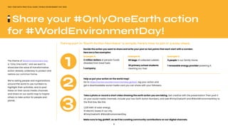 6
ONLY ONE EARTH PRACTICAL GUIDE | WORLD ENVIRONMENT DAY 2022
2 million dollars of pension funds
divested from fossil fuels.
1 company.
60 bags of collected rubbish.
30 primary school students
cleaning our river.
Example A: Example B:
5 people in our family home.
1 renewable energy provider powering it.
Example C:
The theme of World Environment Day
is “Only One Earth,” and we want to
showcase the wave of transformative
action already underway to protect and
restore our common home.
We’re asking people and organizations
around the world to use numbers to
highlight their activities, and to post
these on their social media channels
and share on our world map to inspire
others to take action for people and
planet.
Share your #OnlyOneEarth action
for #WorldEnvironmentDay!
Taking part in “Earth Action Numbers” is simple, here’s how to join in 3 easy steps.
Help us put your action on the world map!
Go to https://action.worldenvironmentday.global/, log your action and
get a downloadable social media card you can share with your followers.
1
2
3
Decide the action you want to share and write your post as two points that each start with a number.
Here are a few examples:
Take a photo or record a short video showing the earth action you are taking. Get creative with the presentation! Then post it
on your social media channels. Include your two Earth Action Numbers, and add #OnlyOneEarth and #WorldEnvironmentDay to
the final line, like this:
1,235 kWh of solar energy.
10 electric buses in our city.
#OnlyOneEarth #WorldEnvironmentDay
Make sure to tag @UNEP, as we’ll be curating community contributions on our digital channels.
 