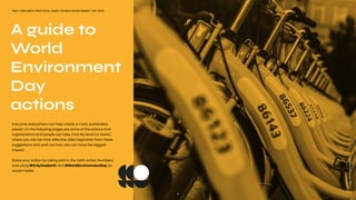 A guide to
World
Environment
Day
actions
ONLY ONE EARTH PRACTICAL GUIDE | WORLD ENVIRONMENT DAY 2022
Everyone everywhere can help create a more sustainable
planet. On the following pages are some of the actions that
organizations and people can take. Find the level (or levels)
where you can be most effective, take inspiration from these
suggestions and work out how you can have the biggest
impact.
Share your action by taking part in the Earth Action Numbers,
and using #OnlyOneEarth and #WorldEnvironmentDay on
social media.
7
Image:
Viktor
Keri/Unsplash
 