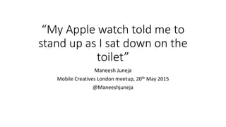 “My Apple watch told me to
stand up as I sat down on the
toilet”
Maneesh Juneja
Mobile Creatives London meetup, 20th May 2015
@Maneeshjuneja
 