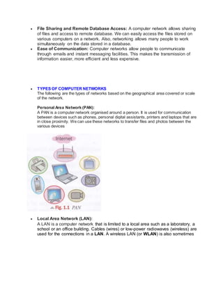  File Sharing and Remote Database Access: A computer network allows sharing
of files and access to remote database. We can easily access the files stored on
various computers on a network. Also, networking allows many people to work
simultaneously on the data stored in a database.
 Ease of Communication: Computer networks allow people to communicate
through emails and instant messaging facilities. This makes the transmission of
information easier, more efficient and less expensive.
 TYPES OF COMPUTER NETWORKS
The following are the types of networks based on the geographical area covered or scale
of the network.
Personal Area Network (PAN):
A PAN is a computer network organised around a person. It is used for communication
between devices such as phones, personal digital assistants, printers and laptops that are
in close proximity. We can use these networks to transfer files and photos between the
various devices
 Local Area Network (LAN):
A LAN is a computer network that is limited to a local area such as a laboratory, a
school or an office building. Cables (wires) or low-power radiowaves (wireless) are
used for the connections in a LAN. A wireless LAN (or WLAN) is also sometimes
 