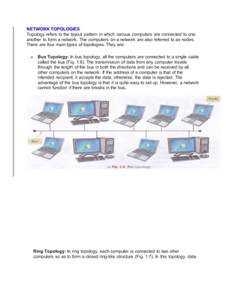 NETWORK TOPOLOGIES
Topology refers to the layout pattern in which various computers are connected to one
another to form a network. The computers on a network are also referred to as nodes.
There are four main types of topologies. They are:
 Bus Topology: In bus topology, all the computers are connected to a single cable
called the bus (Fig. 1.6). The transmission of data from any computer travels
through the length of the bus in both the directions and can be received by all
other computers on the network. If the address of a computer is that of the
intended recipient, it accepts the data; otherwise, the data is rejected. The
advantage of the bus topology is that it is quite easy to set up. However, a network
cannot function if there are breaks in the bus.
Ring Topology: In ring topology, each computer is connected to two other
computers so as to form a closed ring-like structure (Fig. 1.7). In this topology, data
 