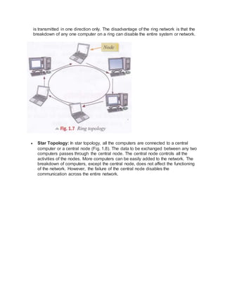 is transmitted in one direction only. The disadvantage of the ring network is that the
breakdown of any one computer on a ring can disable the entire system or network.
 Star Topology: In star topology, all the computers are connected to a central
computer or a central node (Fig. 1.8). The data to be exchanged between any two
computers passes through the central node. The central node controls all the
activities of the nodes. More computers can be easily added to the network. The
breakdown of computers, except the central node, does not affect the functioning
of the network. However, the failure of the central node disables the
communication across the entire network.
 