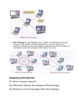  Mesh Topology: In mesh topology, every computer is connected to every other
computer on the network. Full mesh topology (Fig. 1.9) is very expensive to
implement. Normally, partial mesh topology is implemented in which a computer is
connected to a few other computers in the network (Fig. 1.10).
Assignment for the Next class
Q1. What is computer network?
Q2. Differentiate between Bus topology and Ring Topology?
Q3. What do you mean by topology? Define Star Topology?
 