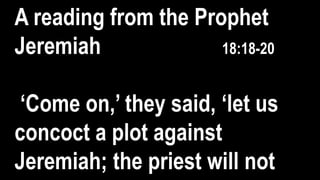 A reading from the Prophet
Jeremiah 18:18-20
‘Come on,’ they said, ‘let us
concoct a plot against
Jeremiah; the priest will not
 