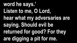 word he says.’
Listen to me, O Lord,
hear what my adversaries are
saying. Should evil be
returned for good? For they
are digging a pit for me.
 