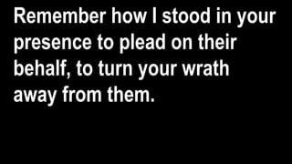 Remember how I stood in your
presence to plead on their
behalf, to turn your wrath
away from them.
 