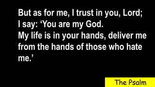 But as for me, I trust in you, Lord;
I say: ‘You are my God.
My life is in your hands, deliver me
from the hands of those who hate
me.’
The Psalm
 