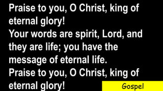 Praise to you, O Christ, king of
eternal glory!
Your words are spirit, Lord, and
they are life; you have the
message of eternal life.
Praise to you, O Christ, king of
eternal glory! Gospel
 