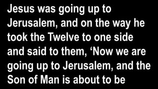 Jesus was going up to
Jerusalem, and on the way he
took the Twelve to one side
and said to them, ‘Now we are
going up to Jerusalem, and the
Son of Man is about to be
 