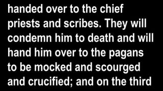 handed over to the chief
priests and scribes. They will
condemn him to death and will
hand him over to the pagans
to be mocked and scourged
and crucified; and on the third
 