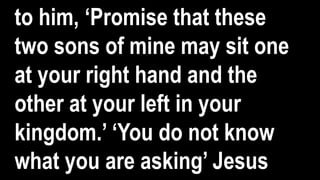to him, ‘Promise that these
two sons of mine may sit one
at your right hand and the
other at your left in your
kingdom.’ ‘You do not know
what you are asking’ Jesus
 