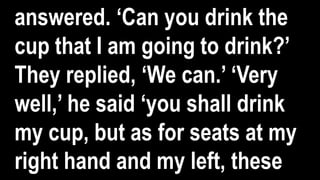 answered. ‘Can you drink the
cup that I am going to drink?’
They replied, ‘We can.’ ‘Very
well,’ he said ‘you shall drink
my cup, but as for seats at my
right hand and my left, these
 