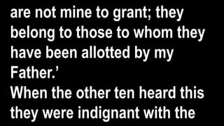 are not mine to grant; they
belong to those to whom they
have been allotted by my
Father.’
When the other ten heard this
they were indignant with the
 