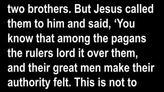 two brothers. But Jesus called
them to him and said, ‘You
know that among the pagans
the rulers lord it over them,
and their great men make their
authority felt. This is not to
 