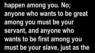 happen among you. No;
anyone who wants to be great
among you must be your
servant, and anyone who
wants to be first among you
must be your slave, just as the
 