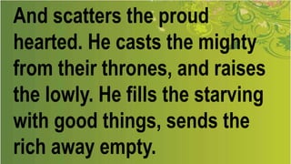 And scatters the proud
hearted. He casts the mighty
from their thrones, and raises
the lowly. He fills the starving
with good things, sends the
rich away empty.
 