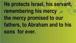 He protects Israel, his servant,
remembering his mercy
the mercy promised to our
fathers, to Abraham and to his
sons for ever.
 