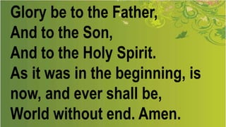 Glory be to the Father,
And to the Son,
And to the Holy Spirit.
As it was in the beginning, is
now, and ever shall be,
World without end. Amen.
 