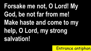 Entrance antiphon
Forsake me not, O Lord! My
God, be not far from me!
Make haste and come to my
help, O Lord, my strong
salvation!
 