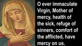 O ever immaculate
Virgin, Mother of
mercy, health of
the sick, refuge of
sinners, comfort of
the afflicted, have
mercy on us.
 