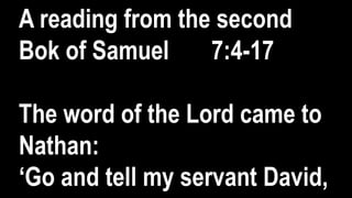 A reading from the second
Bok of Samuel 7:4-17
The word of the Lord came to
Nathan:
‘Go and tell my servant David,
 